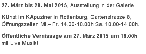 Textfeld: 27. Mrz bis 29. Mai 2015, Ausstellung in der Galerie KUnst im KApuziner in Rottenburg, Gartenstrasse 8, ffnungszeiten Mi. Fr. 14.00-18.00h Sa. 10.00-14.00h.  ffentliche Vernissage am 27. Mrz 2015 um 19.00h  mit Live Musik!